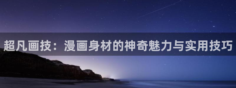 腐漫画网在线：超凡画技：漫画身材的神奇魅力与实用技巧